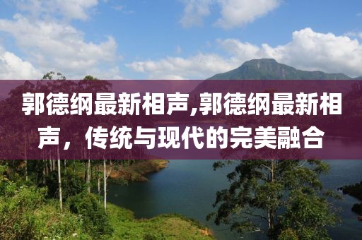 郭德纲最新相声,郭德纲最新相声，传统与现代的完美融合