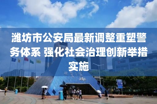 潍坊市公安局最新调整重塑警务体系 强化社会治理创新举措实施