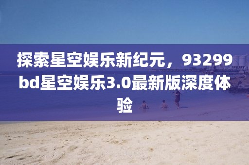 探索星空娱乐新纪元，93299bd星空娱乐3.0最新版深度体验