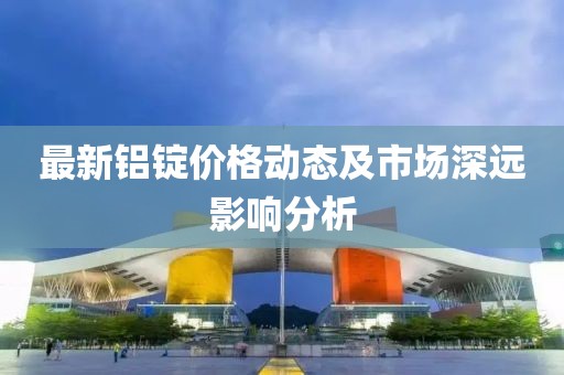 最新铝锭价格动态及市场深远影响分析