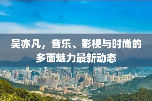 吴亦凡，音乐、影视与时尚的多面魅力最新动态