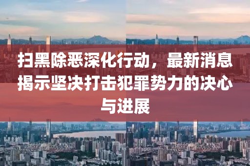 扫黑除恶深化行动，最新消息揭示坚决打击犯罪势力的决心与进展