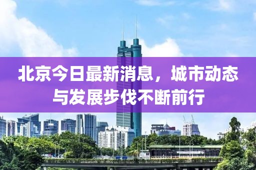 北京今日最新消息，城市动态与发展步伐不断前行