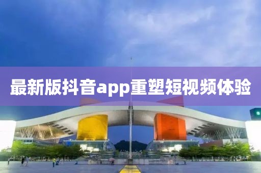 最新版抖音app重塑短视频体验