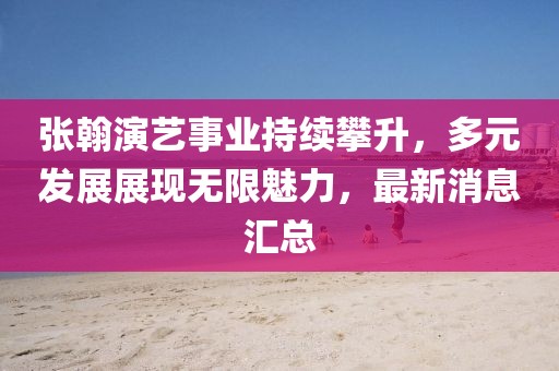 张翰演艺事业持续攀升，多元发展展现无限魅力，最新消息汇总