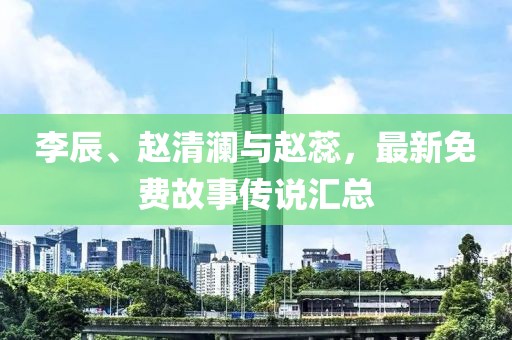 李辰、赵清澜与赵蕊，最新免费故事传说汇总