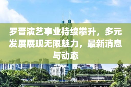 罗晋演艺事业持续攀升，多元发展展现无限魅力，最新消息与动态