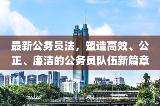 最新公务员法，塑造高效、公正、廉洁的公务员队伍新篇章