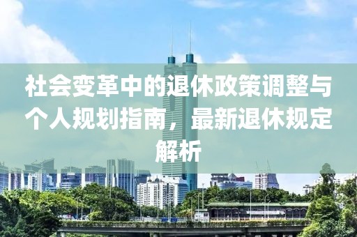 社会变革中的退休政策调整与个人规划指南，最新退休规定解析