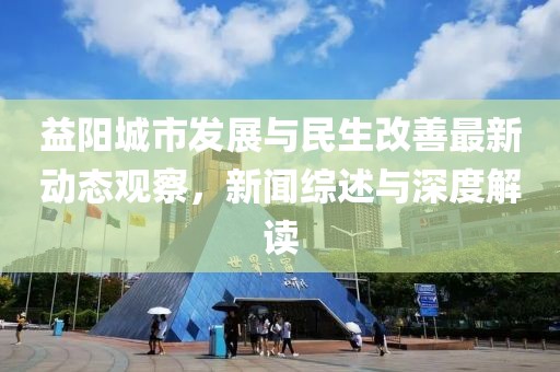 益阳城市发展与民生改善最新动态观察，新闻综述与深度解读