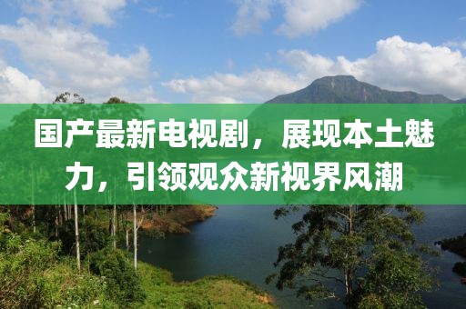 国产最新电视剧，展现本土魅力，引领观众新视界风潮