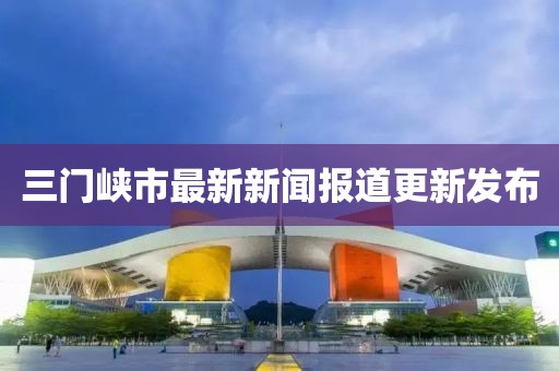 三门峡市最新新闻报道更新发布