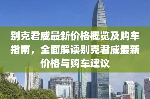 别克君威最新价格概览及购车指南，全面解读别克君威最新价格与购车建议