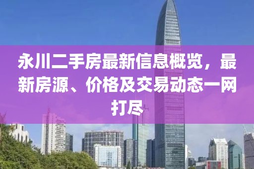 永川二手房最新信息概览，最新房源、价格及交易动态一网打尽