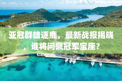 亚冠群雄逐鹿，最新战报揭晓，谁将问鼎冠军宝座？