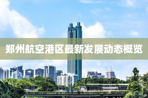 郑州航空港区最新发展动态概览