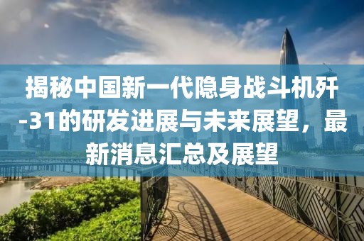 揭秘中国新一代隐身战斗机歼-31的研发进展与未来展望，最新消息汇总及展望