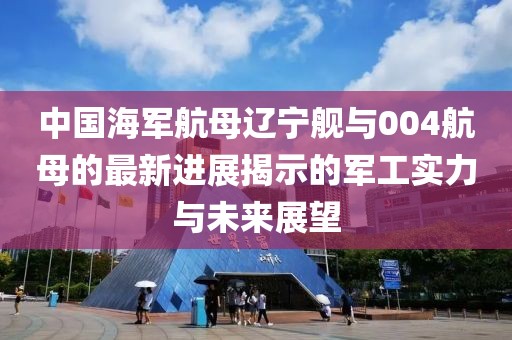 中国海军航母辽宁舰与004航母的最新进展揭示的军工实力与未来展望