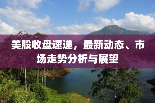 美股收盘速递，最新动态、市场走势分析与展望