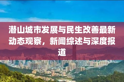 潜山城市发展与民生改善最新动态观察，新闻综述与深度报道