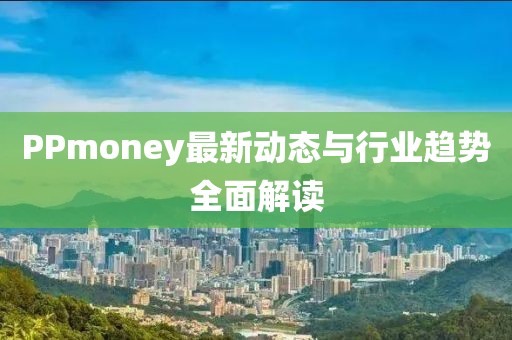 PPmoney最新动态与行业趋势全面解读