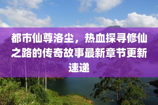 都市仙尊洛尘，热血探寻修仙之路的传奇故事最新章节更新速递