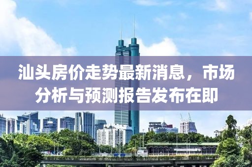 汕头房价走势最新消息，市场分析与预测报告发布在即