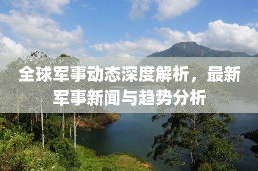 全球军事动态深度解析，最新军事新闻与趋势分析