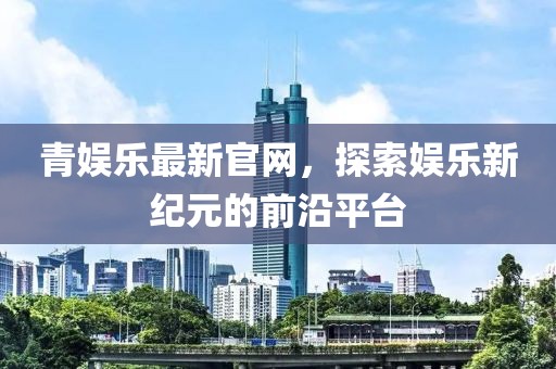 青娱乐最新官网，探索娱乐新纪元的前沿平台