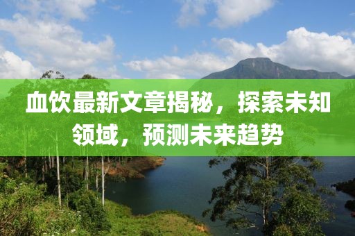 血饮最新文章揭秘，探索未知领域，预测未来趋势