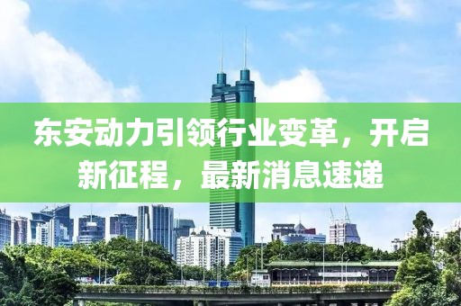 东安动力引领行业变革，开启新征程，最新消息速递