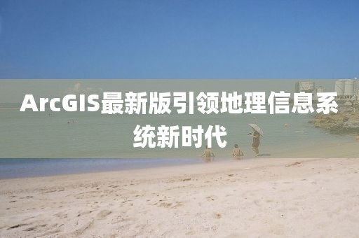 ArcGIS最新版引领地理信息系统新时代