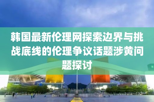 韩国最新伦理网探索边界与挑战底线的伦理争议话题涉黄问题探讨