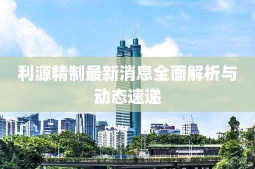 利源精制最新消息全面解析与动态速递