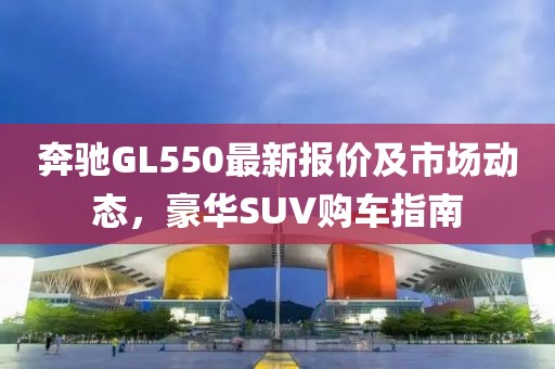 奔驰GL550最新报价及市场动态，豪华SUV购车指南