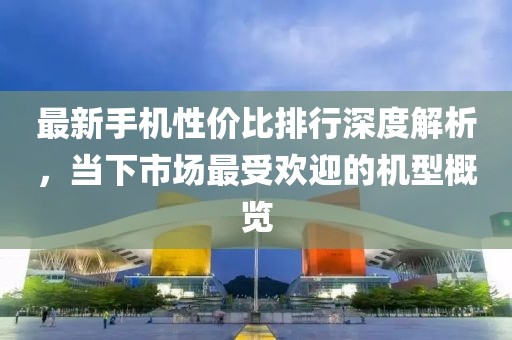 最新手机性价比排行深度解析，当下市场最受欢迎的机型概览