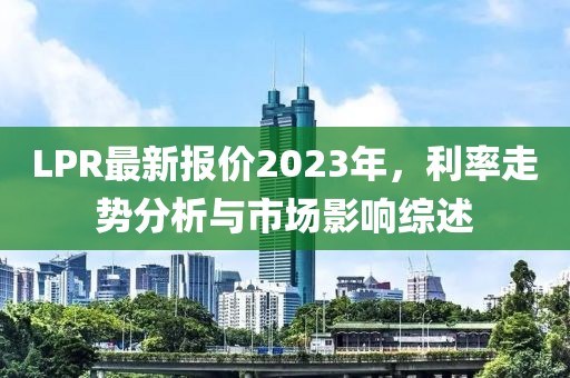 LPR最新报价2023年，利率走势分析与市场影响综述