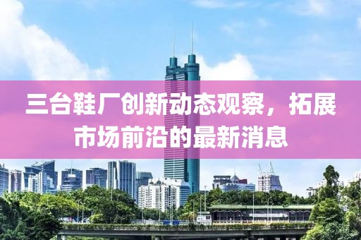 三台鞋厂创新动态观察，拓展市场前沿的最新消息