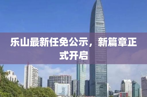 乐山最新任免公示，新篇章正式开启