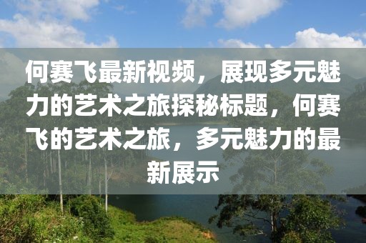 何赛飞最新视频，展现多元魅力的艺术之旅探秘标题，何赛飞的艺术之旅，多元魅力的最新展示