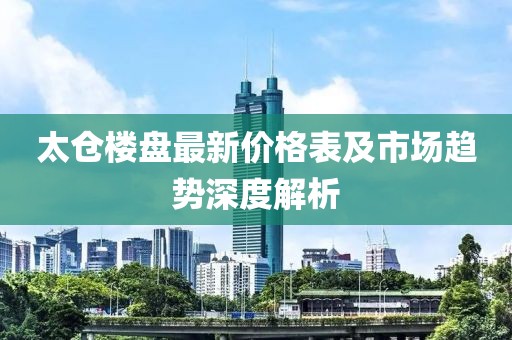 太仓楼盘最新价格表及市场趋势深度解析