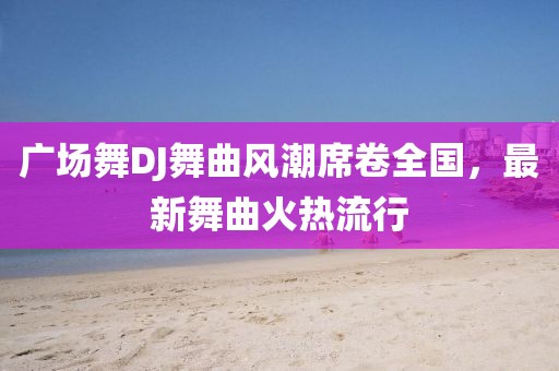 广场舞DJ舞曲风潮席卷全国，最新舞曲火热流行