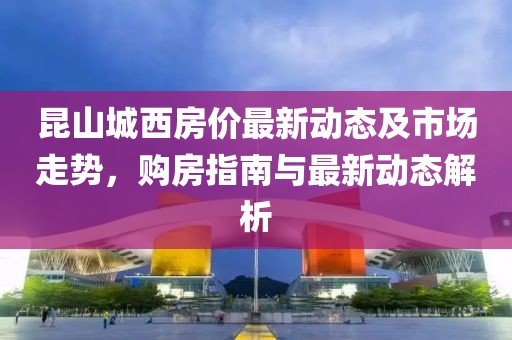 昆山城西房价最新动态及市场走势，购房指南与最新动态解析