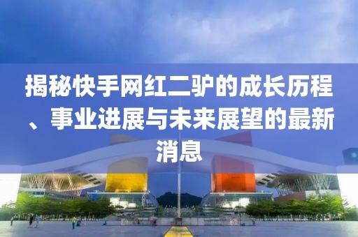 揭秘快手网红二驴的成长历程、事业进展与未来展望的最新消息