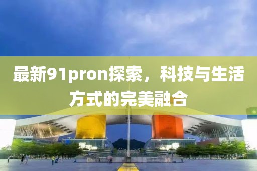 最新91pron探索，科技与生活方式的完美融合