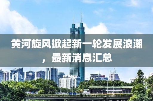 黄河旋风掀起新一轮发展浪潮，最新消息汇总