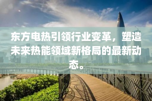 东方电热引领行业变革，塑造未来热能领域新格局的最新动态。