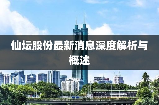 仙坛股份最新消息深度解析与概述