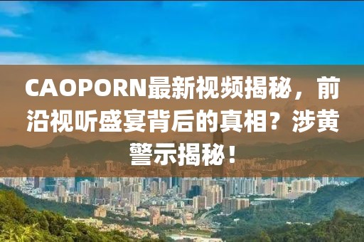 CAOPORN最新视频揭秘，前沿视听盛宴背后的真相？涉黄警示揭秘！