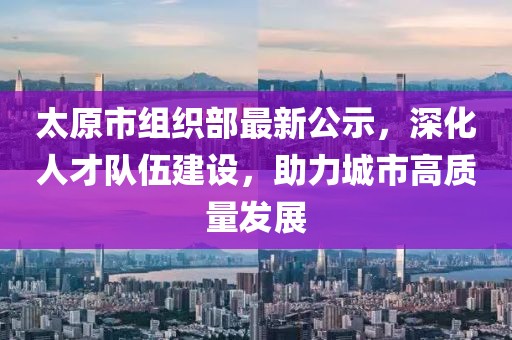 太原市组织部最新公示，深化人才队伍建设，助力城市高质量发展